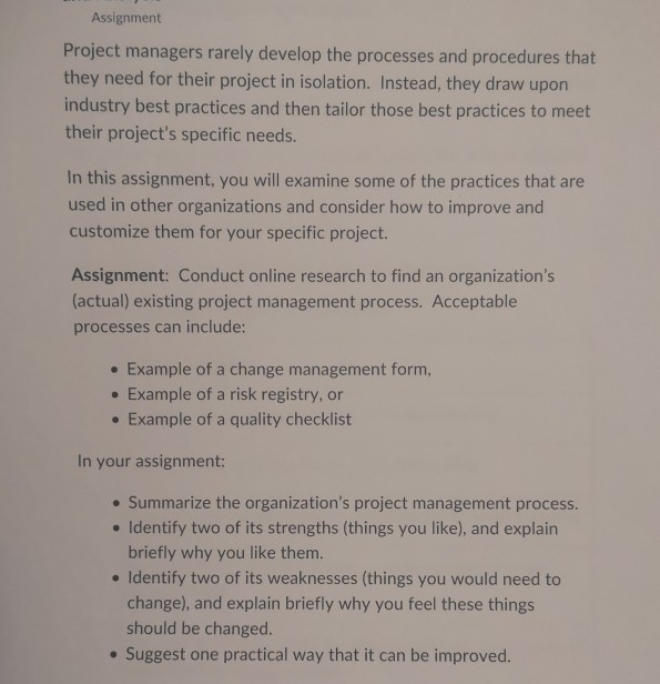 Assignment Project managers rarely develop the processes and procedures that they need for their project in isolation. Instead, they draw upon industry best practices and then tailor those best practices to meet their projects specific needs. In this assignment, you will examine some of the practices that are used in other organizations and consider how to improve and customize them for your specific project. Assignment: Conduct online research to find an organizations actual) existing project management process. Acceptable processes can include: Example of a change management form, Example of a risk registry, or . Example of a 

<div class=