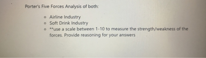 Porters Five Forces Analysis of both: o Airline Industry o Soft Drink Industry o *use a scale between 1-10 to measure the strength/weakness of the forces. Provide reasoning for your answers