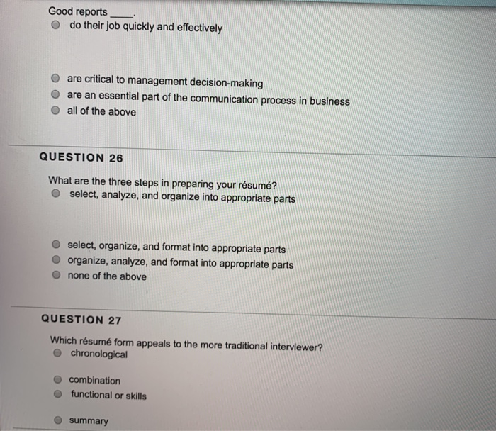 Good reports O do their job quickly and effectively O are critical to management decision-making O are an essential part of the communication process in business O all of the above QUESTION 26 What are the three steps in preparing your résumé? O select, analyze, and organize into appropriate parts O select, organize, and format into appropriate parts O organize, analyze, and format into appropriate parts O none of the above QUESTION 27 Which résumé form appeals to the more traditional interviewer? o chronological o combination o functional or skills summary