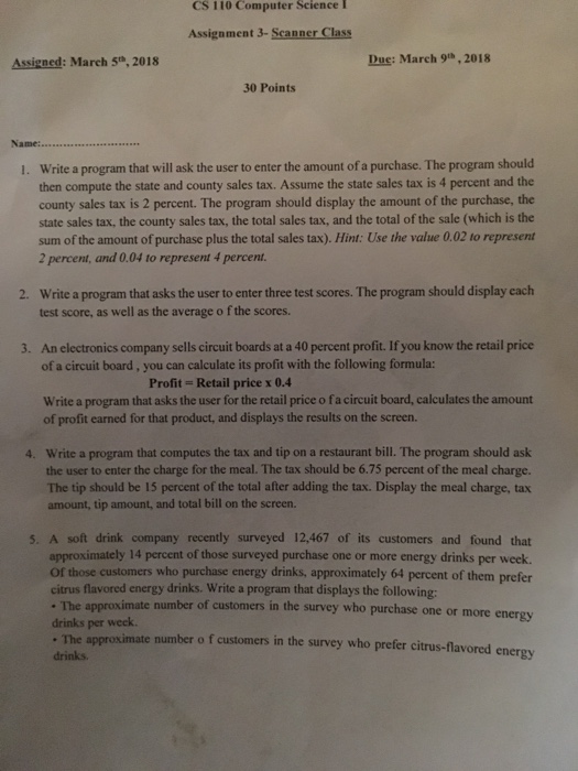 CS 110 Computer Science I Assignment 3-Scanner Class Assigned: March S,2018 Due: March 9th, 2018 30 Points Write a program that will ask the user to enter the amount of a purchase. The program should then compute the state and county sales tax. Assume the state sales tax is 4 percent and the county sales tax is 2 percent. The program should display the amount of the purchase, the state sales tax, the county sales tax, the total sales tax, and the total of the sale (which is the sum of the amount of purchase 

<div class=