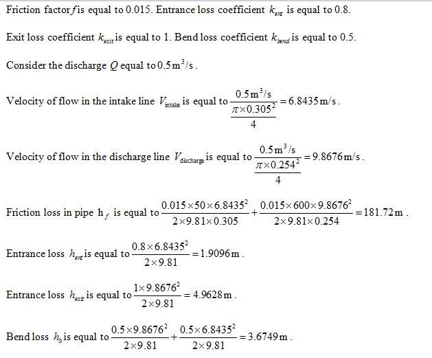 Friction factorfis el o 0.015. Entrance loss coefficient kis equal to 0.8 Exit loss coefficient ktis equal to 1. Bend loss coefficient k^nd is equal to 0.5 Consider the discharge Q equal to0.5m3/s 0.5ms T 0 305 Velocity of flow in the intake line Vs equal to 6.8435 m/s 0.5m s-q8676m/s p× 0.254 Velocity of flow in the discharge line Vdacharp is equal to 0.015 x50x6.84352 0.015x 600x9.8676 . = 181.72m Friction loss in pipe hr is equal to 2x9.81x 0.305 2x9.81x0.254 2x9.81 1.9096m 1×9.8676 = 4.9628m oss his equal to0.8x6.8435 Entrance losS h.is equal to 2x9.81 0.5x9.86762 0.5x6.8435 Bend loss h,is equal to = 3.6749m 2x9.81 2x9.8 3.6749