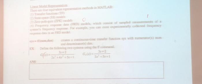 here are four equivalent representation methods in MATLAB Transfer functions(TE 2) State-space (SS) models 3)Zero-pole-gain (ZPK) models O Frequency response data (FRD) models, which consist of sampled measurements of a ystems frequency response For example, you can store experimentaly collected frequency response data in an FRD model ysinum.den) creates a contsinuous-time transfer function sys with numeratons)num X Define the following two systems using the tf command and denominators) den 3 +2 +2 5 24+5 ANS