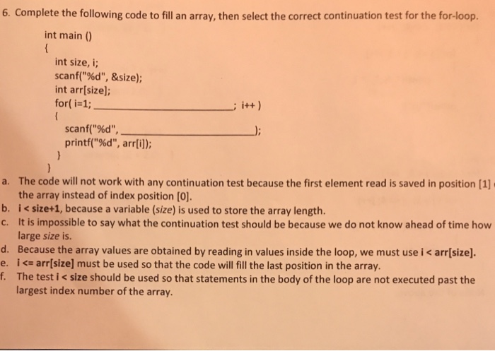 6. Complete the following code to fill an array, then select the correct continuation test for the for-loop. int main (0) int size, i; scanf(%d, &size); int arr[size]; for( i-1; scanf(%d printf(%d, arr[i]); The code will not work with any continuation test because the first element read is saved in position [1] the array instead of index position [0] i < size+1, because a variable (size) is used to store the array length. It is impossible to say what the continuation test should be because we do not know ahead of time how large size is a. b, 

<div class=