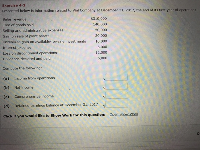 Exercise 4-2 Presented below is information related to Viel Company at December 31, 2017, the end of its first year of operations. Sales revenue Cost of goods sold Selling and administrative expenses Gain on sale of plant assets Unrealized gain on available-for-sale investments Interest expense Loss on discontinued operations Dividends declared and paid $310,000 140,000 50,000 30,000 10,000 6,000 12,000 5,000 Compute the following: (a) Income from operations (b) Net income (c) Comprehensive income (d) Retained earnings balance at December 31, 2017 Open Show Work Click if you would like to Show Work for this question: