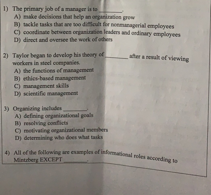 1) The primary job of a manager is to A) make decisions that help an organization grow B) tackle tasks that are too difficult for nonmanagerial employees C) coordinate between organization leaders and ordinary employees D) direct and oversee the work of others 2) Taylor began to develop his theory of after a result of viewing workers in steel companies. A) the functions of management B) ethics-based management C) management skills D) scientific management 3) Organizing includes A) defining organizational goals B) resolving conflicts C) motivating organizational members D) determining who does what tasks All of the following 

<div class=