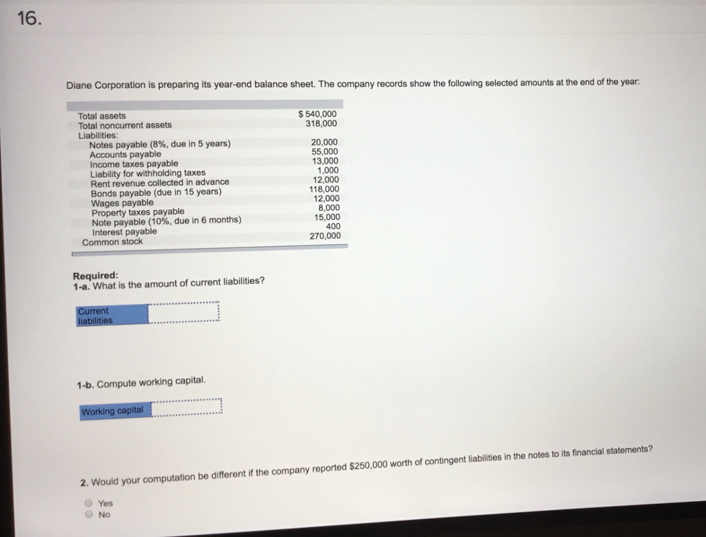 16. Diane Corporation is preparing its year-end balance sheet. The company records show the following selected amounts at the end of the year: Total assets Total noncurrent assets Liabilities $540,000 318,000 Notes payable (8%, due in 5 years) Accounts payable Income taxes payable Liability for withholding taxes Rent revenue collected in advance Bonds payable (due in 15 years) Wages payable Property taxes payable Note payable (10%, due in 6 months) Interest payable 20,000 55,000 13,000 1,000 12,000 18,000 12,000 8,000 15,000 Common stock 270,000 Required 1-a. What is the amount of current liabilities? 1-b. Compute working capital 2. Would your computation be different if the company reported tion be different if the company reported $250,000 worth of contingent liabilties in the notes to its inancial Yes No