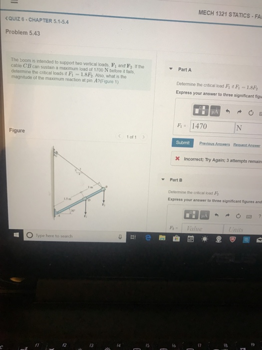 MECH 1321 STATICS FA QUIZ 6-CHAPTER 5.1-5.4 Problem 5.43 The boom is intended to support two vertical loads, Fi and F2 If the Part A cable CB can sustain a maximum load of 1700 N before it fails determine the critical loads if Fi -1.8F Also, what is the magnitude of the maximum reaction at pin A?(Figure 1) Determine the critical load Fİ if F-1. Express your answer to three significant figu F1470 Figure 1 of1 Previous Answers Request Answer incorrect; Try Again; 3 attempts remain Part B Determine the critical load Express your answer to three significant figures and O lype here to search f5 16 17 18 fl 12 13 14