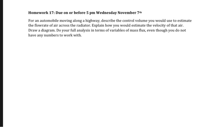Homework 17: Due on or before 5 pm Wednesday November 7h For an automobile moving along a highway, describe the control volume you would use to estimate the flowrate of air across the radiator. Explain how you would estimate the velocity of that air. Draw a diagram. Do your full analysis in terms of variables of mass flux, even though you do not have any numbers to work with