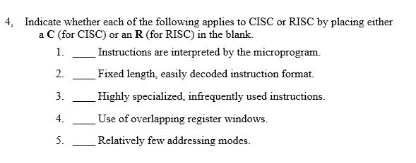 4, Indicate whether each of the following applies to CISC or RISC by placing either a C (for CISC) or an R (for RISC) in the blank. Instructions are interpreted by the microprogram. 2._Fixed length, easily decoded instruction format. 3 Highly specialized, infrequently used instructions. 4. 5. Relatively few addressing modes. Use of overlapping register windows