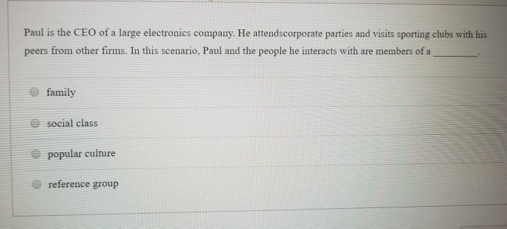 Paul is the CEO of a large electronics company. He attendscorporate parties and visits sporting clubs with his peers from other firms. In this scenario, Paul and the people he interacts with are members of a e family e social class popular culture e reference group