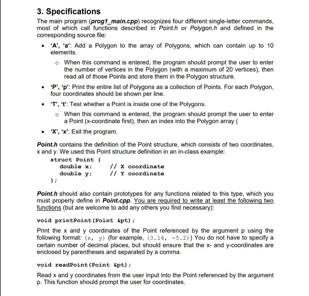3. Specifications The main program (prog1_main.cpp) recognizes four different single-letter commands, most of which call functions described in Point.h or Polygon.h and defined in the · A, ‘a: Add a Polygon to the array of Polygons, which can contain up to 10 o When this command is entered, the program should prompt the user to enter corresponding source file: elements the number of vertices in the Polygon (with a maximum of 20 vertices), then read all of those Points and store them in the Polygon structure. P, ‘p: Print the entire list of Polygons as a collection of Points. For each Polygon, four coordinates should be shown per line. * T, t: Test whether a Point is inside one of the Polygons o When this command is entered, the program should prompt the user to enter a Point (x-coordinate first), then an index into the Polygon array ( . X, x: Exit the program Point.h contains the definition of the Point structure, which consists of two coordinates, x and y. We used this Point structure definition in an in-class example struct Point i double x; double y; // x coordinate // Y coordinate Point.h should also contain prototypes for any functions related to this type, which you must properly define in Point.cpp. You are required to write at least the following tWo functions (but are welcome to add any others you find necessary) void printPoint (Point &pt) Print the x and y coordinates of the Point referenced by the argument p using the following format: (x, y) (for example, (3.14, -5.2)) You do not have to specify a certain number of decimal places, but should ensure that the x- and y-coordinates are enclosed by parentheses and separated by a comma void readPoint (Point &pt) Read x and y coordinates from the user input into the Point referenced by the argument p. This function should prompt the user for coordinates