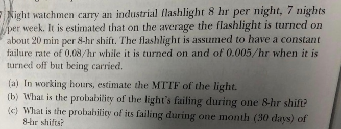 Night watchmen carry an industrial flashlight 8 hr per night, 7 nights er week. It is estimated that on the average the flashlight is turned on about 20 min per 8-hr shift. The flashlight is assumed to have a constant failure rate of 0.08/hr while it is turned on and of 0.005/hr when it is turned off but being carried (a) In working hours, estimate the MTTF of the light. (b) What is the probability of the lights failing during one 8-hr shit? (c) What is the probability of its failing during one month (80 days) of 8-hr shifts?