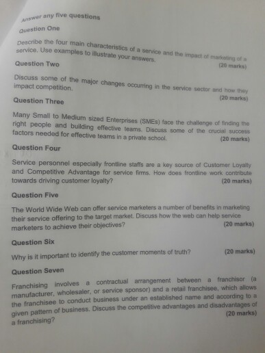 swer any five questions question One nescribe the four main characteristics of a service and the impact of markating of a service. Use examples to illustrate your answers Question Two 20 marks) Discuss some of he maor changes ocouring in the service serdm nu impact competition. and how they 20 marks) Question Three Many Small to Medium sized Enterprises (SMEs) face the challenge of finding the right people and building effective teams. Discuss some of the crucial success factors needed for effective teams in a private school. (20 marks) Question Four Service personnel especially frontline staffs are 

<div class=
