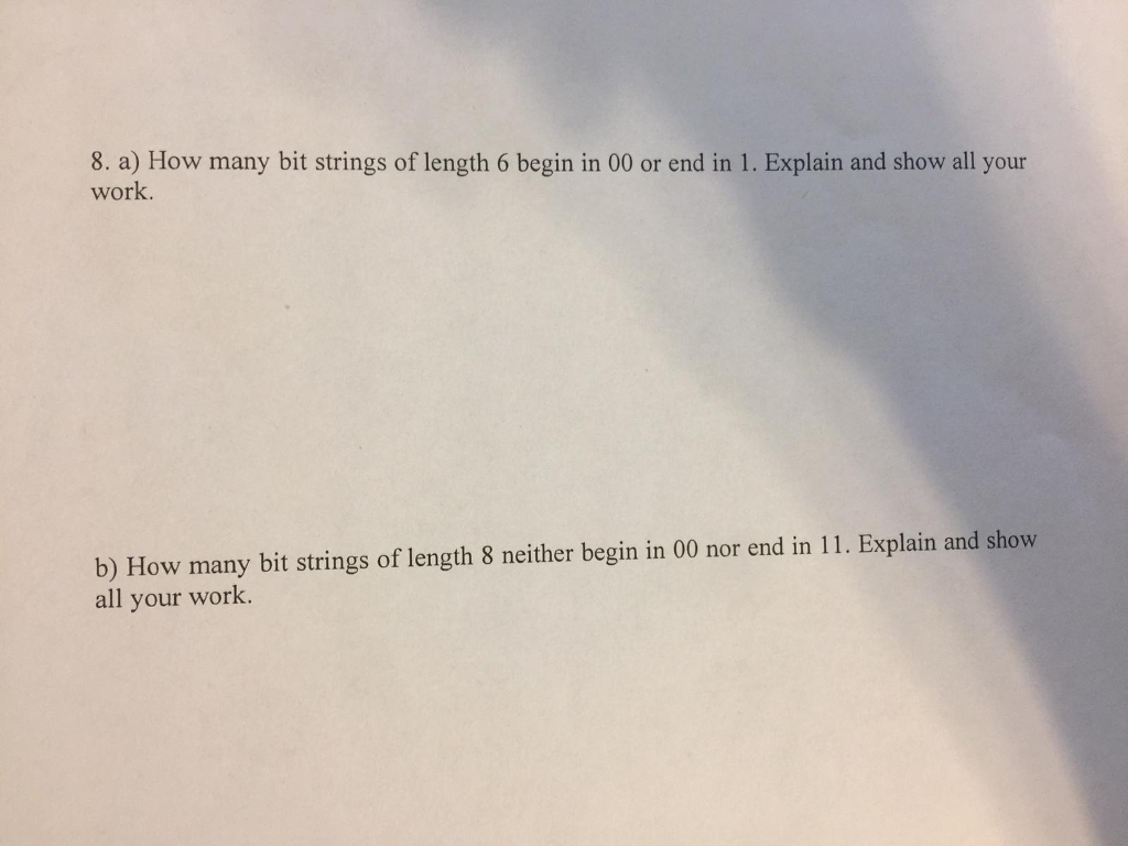 8. a) How many bit strings of length 6 begin in 00 or end in 1. Explain and show all your work b) How many bit strings of length 8 neither begin in 00 nor end in 11. Explain and show all your work.