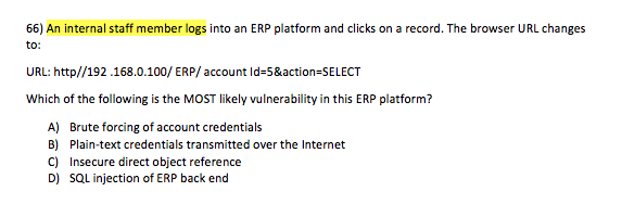 66) An internal staff member logs into an ERP platform and clicks on a record. The browser URL changes to URL: http//192.168.0.100/ ERP/account ld-5&action-SELECT Which of the following is the MOST likely vulnerability in this ERP platform? A) B) C) D) Brute forcing of account credentials Plain-text credentials transmitted over the Internet Insecure direct object reference SQL injection of ERP back end