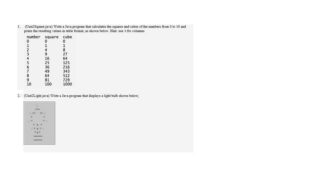 (Unit2Square.java) Write a Java program that calculates the squares and cubes of the numbers from 0 to 10 and prints the resulting values in table format, as shown below. Hint: use t for columns number square cube 27 64 125 216 343 512 729 1000 16 25 36 49 81 100 10 2. (Unit2Lightjava) Write a Java program that displays a light bulb shown below