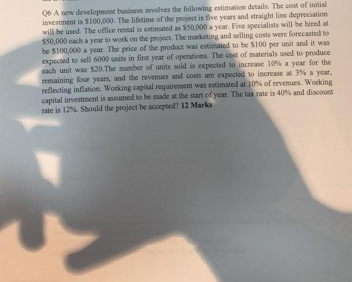 Q6 A new development business involves the following estimation details. The cost of initial investment is S100,000. The lifetime of the project is five years and straight line depreciation will be used. The office rental is estimated as $50,000 a year. Five specialists will be hired at $50,000 each a year to work on the project. The marketing and selling costs were forecasted to be $100,000 a year. The price of the product was estimated to be S100 per unit and it was expected to sell 6000 units in first year of operations. The cost of materials 

<div class=