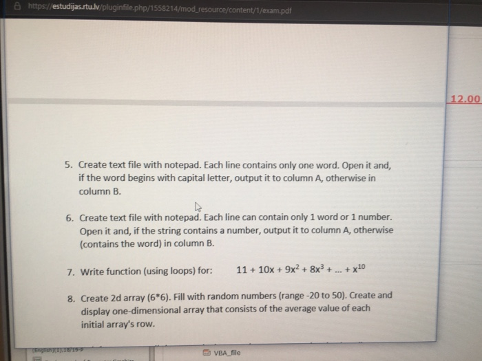 6 https/estudijas.rtu.lv/pluginfile.php/1558214/mod_resource/content//e 12.00 5. Create text file with notepad. Each line contains only one word. Open it and, if the word begins with capital letter, output it to column A, otherwise in column B le 6. Create text file with notepad. Each line can contain only 1 word or 1 number. Open it and, if the string contains a number, output it to column A, otherwise (contains the word) in column B 7. Write function (using loops) for: 1110x+9x2+8x3 ..x10 8. Create 2d array (6*6). Fill with random numbers (range -20 to 50). Create and display one-dimensional array that consists of the average value of each initial arrays row. VBA_file