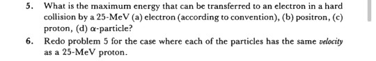 5. What is the maximum energy that can be transferred to an electron in a hard collision by a 25-MeV (a) electron (according to convention), (b) positron, (c) proton, (d) α-particle? Redo problem 5 for the case where each of the particles has the same velocity as a 25-MeV proton 6.