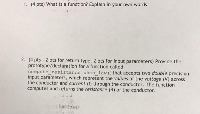 1. (4 pts) What is a function? Explain in your own words! 2. (4 pts - 2 pts for return type, 2 pts for input parameters) Provide the prototype/declaration for a function called compute_resistance_ohms_1aw (that accepts two double precision input parameters, which represent the values of the voltage (V) across the conductor and current (I) through the conductor. The function computes and returns the resistance (R) of the conductor.