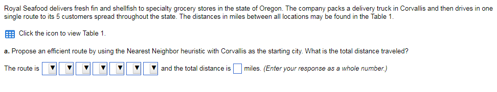 Royal Seafood delivers fresh fin and shellfish to specialty grocery stores in the state of Oregon. The company packs a delivery truck in Corvallis and then drives in one single route to its 5 customers spread throughout the state. The distances in miles between all locations may be found in the Table 1 囲Click the icon to view Table 1 . a. Propose an efficient route by using the Nearest Neighbor heuristic with Corvallis as the starting city. What is the total distance traveled? The route is! ▼ ▼ ▼ ▼ ▼ ▼ ▼| and the total distance is miles. Enteryour response as a whole number)