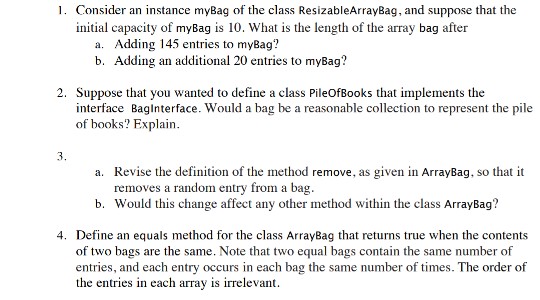 initial capacity of myBag is 10. What is the length of the array bag after a. Adding 145 entries to myBag? b. Adding an additional 20 entries to myBag? 2. Suppose that you wanted to define a class PileOfBooks that implements the interface Baglnterface. Would a bag be a reasonable collection to represent the pile of books? Explain. Revise the definition of the method remove, as given in ArrayBag, so that it removes a random entry from a bag. a. Would this change affect any other method within the class ArrayBag? Define an equals method for the class ArrayBag that returns true when the contents entries, and each entry occurs in each bag the same number of times. The order of b. 4. of two bags are the same. Note that two equal bags contain the same number of the entries in each array is irrelevant.