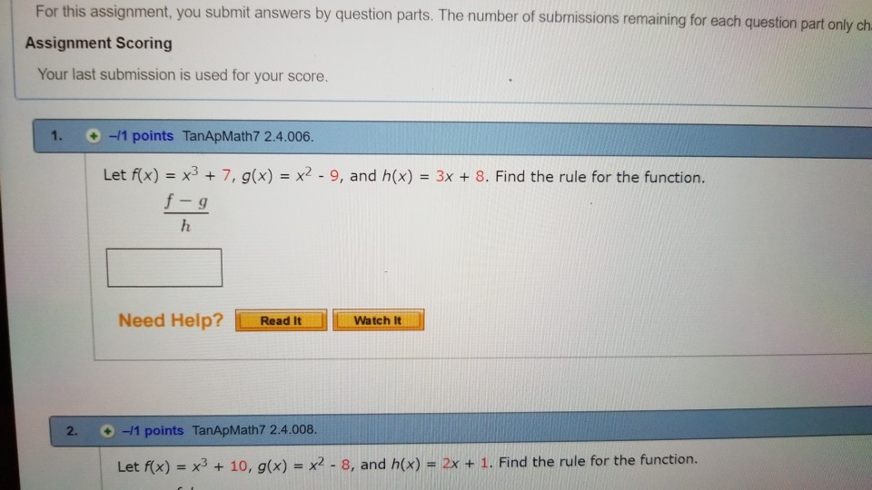 For this assignment, you submit answers by question parts. The number of submissions remaining for each question part only ch Assignment Scoring Your last submission is used for your score. 1, 0-11 points TanApMath7 2.4.006 Let f(x) - x37, g(x) x2-9, and h(x) 3x 8. Find the rule for the function. Need Help? ReadItWatch 2. 1 points TanApMath7 2.4.008 Let f(x) = x3 + 10, g(x)-x2-8, and h(x) = 2x + 1, Find the rule for the function.
