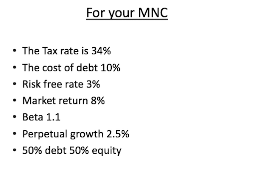 For your mnc the tax rate is 34% the cost of debt 10% risk free rate 3% . market return 8% beta 1.1 . perpetual growth 2.5% 50% debt 50% equity