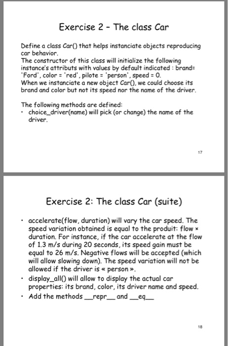 Exercise 2 - The class Car Define a class Car) that helps instanciate objects reproducing car behavior The constructor of this class will initialize the following instances attributs with values by default indicated: brand- Ford, color red, pilote person, speed 0. When we instanciate a new object CarO. we could choose its brand and color but not its speed nor the name of the driver. The following methods are defined: choice_ driver(name) will pick (or change) the name of the driver 17 Exercise 2: The class Car (suite) accelerate(flow, duration) will 

<div class=
