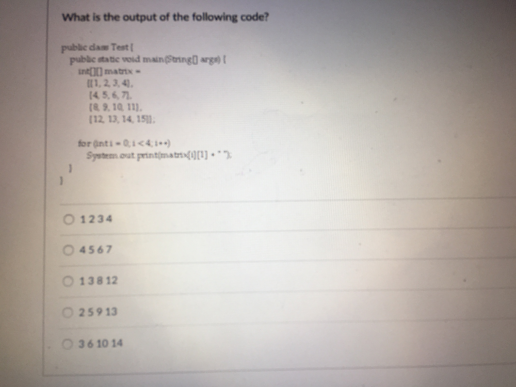 What is the output of the following code? puble dase Test public static vod mainSeringD arge) t nd I0) matrix- ?1,23,4), 14 5,6,71. 8, 9, 10, 111. 12, 13, 14, 15 for anti Q4,) Syst out perinitim.a oro olt O 1234 0 4567 O 13812 O 25913 36 10 14