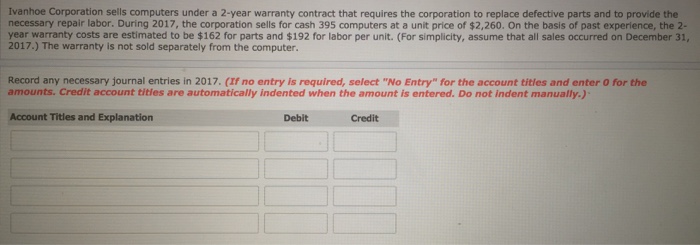 Ivanhoe Corporation sells computers under a 2-year warranty contract that requires the corporation to replace defective parts and to provide the necessary repair labor. During 2017, the corporation sells for cash 395 computers at a unit price of $2,260. On the basis of past experience, the 2- year warranty costs are estimated to be $162 for parts and $192 for labor per unit. (For simplicity, assume that all sales occurred on December 31, 2017.) The warranty is not sold separately from the computer. Record any necessary journal entries in 2017 (If no entry is required, select No Entry-for the account titles and enter 0 for the amounts. Credit account tities are automatically indented when the amount is entered. Do not indent manually.) Account Titles and Explanation Debit Credit