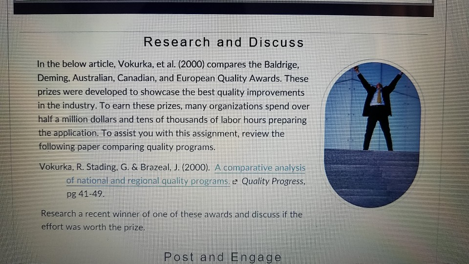 Research and Discuss In the below article, Vokurka, et al. (2000) compares the Baldrige Deming, Australian, Canadian, and European Quality Awards. These prizes were developed to showcase the best quality improvements in the industry. To earn these prizes, many organizations spend over half a million dollars and tens of thousands of labor hours preparing the application. To assist you with this assignment, review the following paper comparing quality programs Vokurka, R. Stading, G. & Brazeal, J. (2000). A comparative analysis of national and regional quality programs. e Quality Progress, pg 41-49 Research a recent winner of one of these awards and discuss if the effort was worth the prize Post and Engage