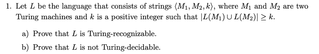 1. Let L be the language that consists of strings (Mi, M2, k), where Mi and M2 are two Turing machines and k is a positive integer such that |L(Mi)U L(M2)l 2 k. a) Prove that L is Turing-recognizable. b) Prove that L is not Turing-decidable.
