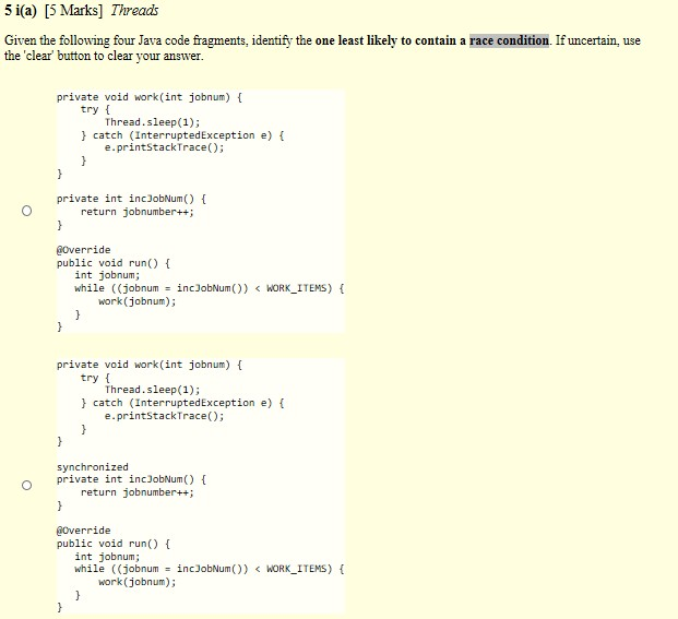 5 i(a) [5 Marks] Threads Given the following four Java code fragments, identify the one least likely to contain a race condition. If uncertain, use the clear button to clear your answer private void work(int jobnum) try t Thread.sleep(1); catch (InterruptedException e) ( e.printstackTrace) private int incJobNum) return jobnumber++; @override public void run) int jobnum; while ((jobnum încJobNum()) < WORK-ITEMS) { work (jobnum); private void work(int jobnum) try f Thread.sleep (1); catch (InterruptedException e) ( e.printStackTrace) synchronized private int incJobNum) return jobnumber++; @Override public void run) int jobnum; while ((Jobnum = incJobNum()) < WORK-ITEMS) { work (jobnum);