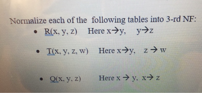 Normalize each of the following tables into 3-rd NF: Here x→y, y→z R(x, y, z) Х. у.Z z → w Here x→y, I(x, y, z, w) Here x → y