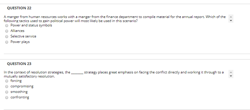 QUESTION 22 A manger from human resources works with a manger from the finance department to compile material for the annual report. Which of the following tactics used to gain political power will most likely be used in this scenario? O Power and status symbols O Alliances O Selective service O Power plays QUESTION 23 In the context of resolution strategies, thestrategy places great emphasis on facing the conflict directly and working it through to a mutually satisfactory resolution. o forcing compromising smoothing confronting