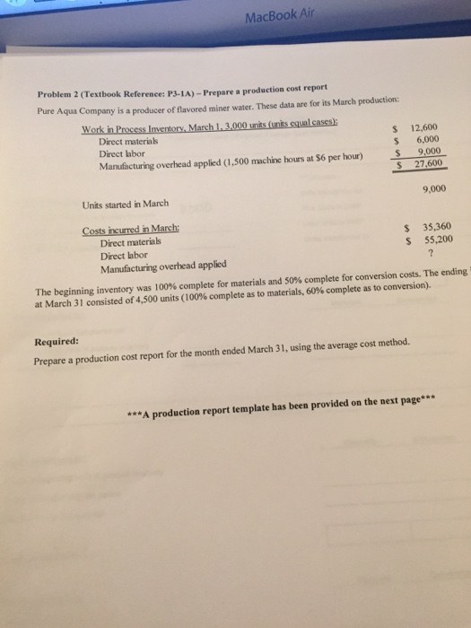 MacBook Air Problem 2 (Textbook Reference: P3-1A)-Prepar e a production cost report Pure Aqua Company is a producer of flavored miner water. These data are for its March production Work in Process Inventory, March 1, 3,000 units (units equal cases): Direct materias Direct labor S 12,600 S 6,000 $ 9,000 S 27,600 Units started in March 9,000 Costs incurred in March: incured n March Direct materials Direct labor Manufacturing overhead applied S 35,360 S 55,200 The beginning inventory was 100% complete for materials and 50% complete for conversion costs the ending at March 31 consisted of 4,500 units (100% complete as to materials, 60% complete as to conversion). Required: Prepare a production cost report for the month ended March 31, using the average cost method. **A production report template has been provided on the next page
