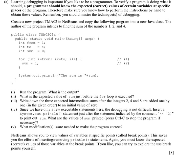(a) Learning debugging is important if you like to be a programmer. To verify a program is doing what it should, a programmer should know the expected (correct) values of certain variables at specific places of the program. Therefore make sure you know how to perform the instructions by hand to obtain these values. Remember, you should master the technique(s) of debugging Create a new project TMA02 in NetBeans and copy the following program into a new Java class. The author of the program intends to find the sum of the numbers 1, 2, and 4 public class 

<div class=