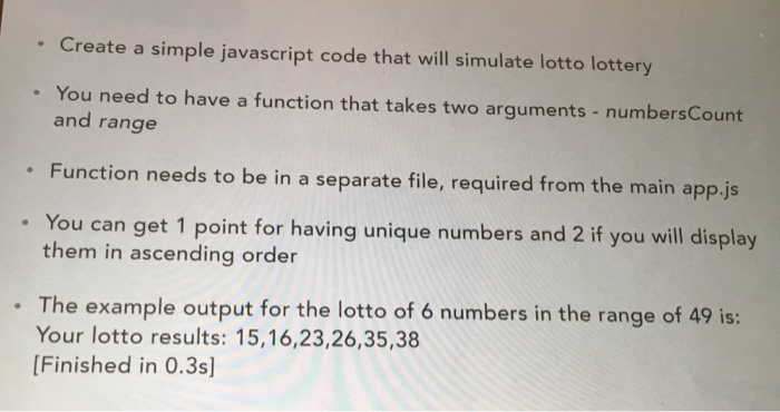Create a simple javascript code that will simulate lotto lottery You need to have a function that takes two arguments - numbersCount and range . Function needs to be in a separate file, required from the main app.js . You can get 1 point for having unique numbers and 2 if you will display them in ascending order The example output for the lotto of 6 numbers in the range of 49 is: Your lotto results: 15,16,23,26,35,38 [Finished in 0.3s]