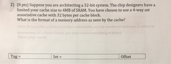 2) (8 pts) Suppose you are architecting a 32-bit system. The chip designers have a limited your cache size to 4MB of SRAM. Yo