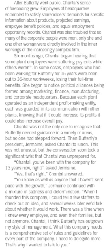 After Butterfly went public, Chantals sense of foreboding grew. Employees at headquarters scrambled to satisfy shareholders demands for specific nformation about products, projected earnings, employee benefit policies, and equal employment opportunity records. Chantal was also troubled that so many of the corporate people were men; only she and one other woman were directly involved in the inner workings of the increasingly complex firm. Six months ago, Chantal began hearing that some plant employees were suffering pay cuts while others werent. In some cases, employees who had been 

<div class=