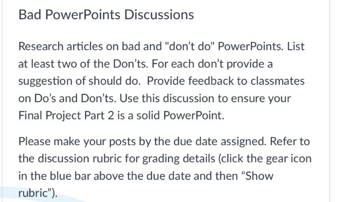 Bad PowerPoints Discussions Research articles on bad and dont do PowerPoints. List at least two of the Donts. For each dont provide a suggestion of should do. Provide feedback to classmates on Dos and Donts. Use this discussion to ensure your Final Project Part 2 is a solid PowerPoint. Please make your posts by the due date assigned. Refer to the discussion rubric for grading details (click the gear icon in the blue bar above the due date and then Show rubric)