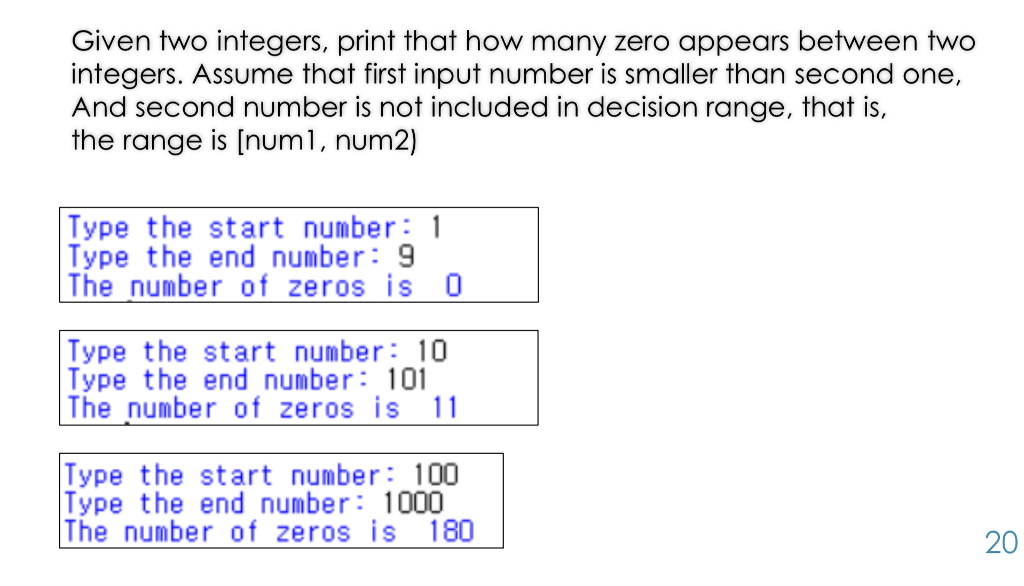Given two integers, print that how many zero appears between two integers. Assume that first input number is smaller than second one, And second number is not included in decision range, that is, the range is [numl, num2) Type the start number 1 Type the end number: 9 The number of zeros is 0 Type the start number 10 Type the end number:101 The number of zeros is Type the start number: 100 Type the end number: 1000 The number of zeros is 180 20