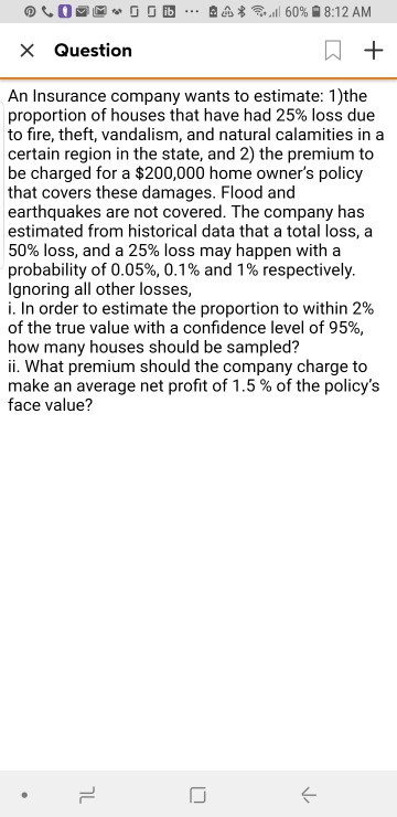 Question An Insurance company wants to estimate: 1)the proportion of houses that have had 25% loss due to fire, theft, vandalism, and natural calamities in a certain region in the state, and 2) the premium to be charged for a $200,000 home owners policy that covers these damages. Flood and earthquakes are not covered. The company has estimated from historical data that a total loss, a 50% loss, and a 25% loss may happen with a probability of 0.05%, 0.1% and 1 % respectively Ignoring all other losses i. In order to estimate the proportion to within 2% of the true value with a confidence level of 95% how many houses should be sampled? ii. What premium should the company charge to make an average net profit of 1.5 % of the policys face value?
