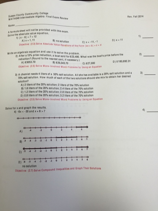 Sussex County Community College Exa Intermediate Algebra Final Rev. Fall 2014 Name A formula sheet will not be provided with this exam. solve the absolute value 1) Ix 6l 7-12 A) x 1.11 D) x 11 B) no solution C) x 11, -1 algebraic equation and use it to solve the problem. write an 20 After a 1 reduction, a boat sold tors was the boats price before the A) (Round to the nearest What D) 33053.70 cent, if necessary) C) 127.000 326,543.70 180,692.31 objectives (25) solve More-Involved word Problems by using an Equati A chemist needs of a salt solution. All she has available is a salt solution and a 3) 70% salt solution. How much of each of the two solutions should she mix to obtain her desired solution? A) 2 liters of the 20% solution: 2 liters of the 70% solution B) 1.6 liters of the 20% solution; 2.4 liters of the 70% solution C) 1.2 liters of the 20% solution; 2.8 liters ofthe 70% solution D) 0.8 liters of the 20% solution; 3.2 liters of the 70% solution objective: (2.5) Solve More-Involved Word Problems by Using an Equation Solve for x and graph the results. 4) .6x k .30 and x 6 7 D) -1 0 1 2 3 4 no solution 27) solve compound Inequalities and Graph Their solutions Object