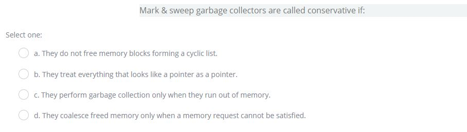 Mark & sweep garbage collectors are called conservative if: Select one: a. They do not free memory blocks forming a cyclic list. b. They treat everything that looks like a pointer as a pointer. C) c. They perform garbage collection only when they run out of memory. d. They coalesce freed memory only when a memory request cannot be satisfied.