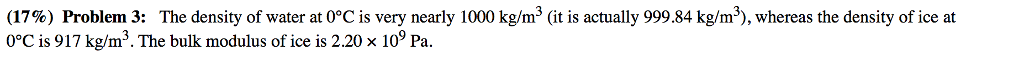 (17%) Problem 3: The density of water at 0°C is very nearly i 000 kg/m3 (it is actually 99984 kg/m), whereas the density of ice at 0°C is 917 kg/m3. The bulk modulus of ice is 2.20 x 10 Pa.