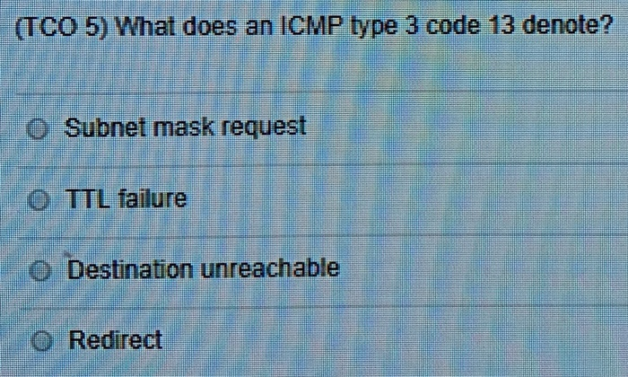 TCO 5) What does an ICMP type 3 code 13 denote? O Subnet mask request O TTL failure O Destination unreachable .O Redirect