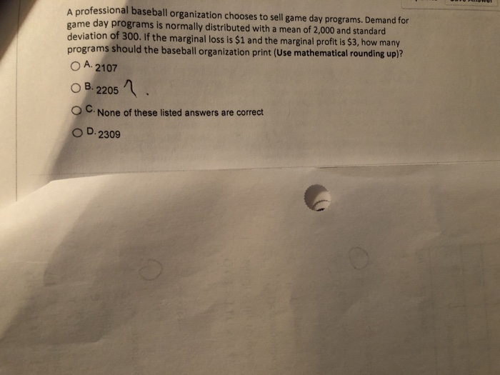 A professional baseball organization chooses to sell game day programs. Demand for game day programs is normally distributed with a mean of 2,000 and standard deviation of 300. If the marginal loss is $1 and the marginal profit is $3, how many programs should the baseball organization print (Use mathematical rounding up)? O A 2107 O B 2205 ° C. None of these listed answers are correct O D. 2309